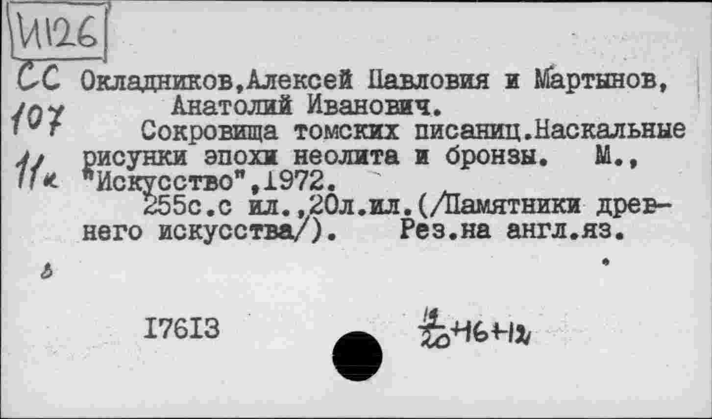 ﻿/О/
Окладников,Алексей Иавловия и Мартынов, Анатолий Иванович.
Сокровища томских писаниц.Наскальные рисунки эпохи неолита и бронзы. М., "Искусство",1972. "	.
255с.с ил.,20л.ил.(/Памятники древнего искусства/).	Рез.на англ.яз.
I76I3